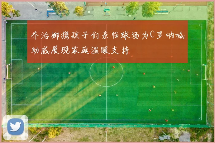 乔治娜携孩子们亲临球场为C罗呐喊助威展现家庭温暖支持