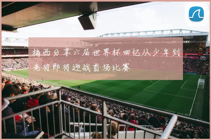 梅西分享六届世界杯回忆从少年到老将即将迎战首场比赛