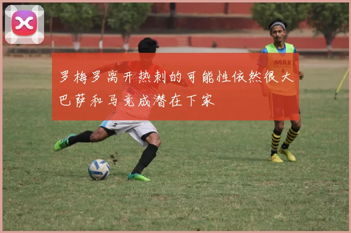 罗梅罗离开热刺的可能性依然很大巴萨和马竞成潜在下家