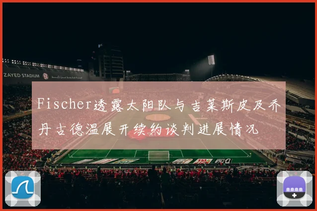 Fischer透露太阳队与吉莱斯皮及乔丹古德温展开续约谈判进展情况