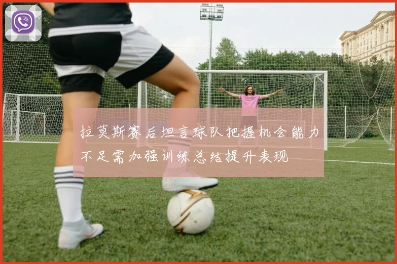 拉莫斯赛后坦言球队把握机会能力不足需加强训练总结提升表现