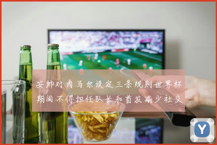 安帅对内马尔设定三条规则世界杯期间不得担任队长和首发减少社交媒体使用