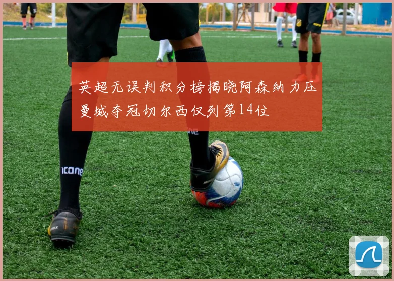 英超无误判积分榜揭晓阿森纳力压曼城夺冠切尔西仅列第14位