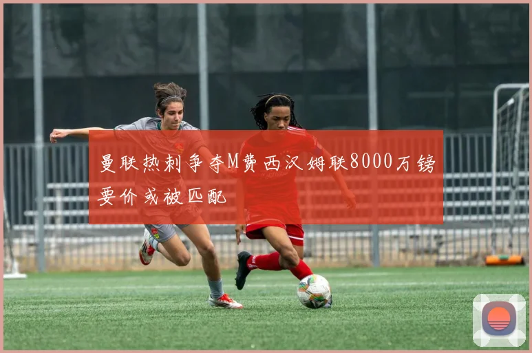 曼联热刺争夺M费西汉姆联8000万镑要价或被匹配