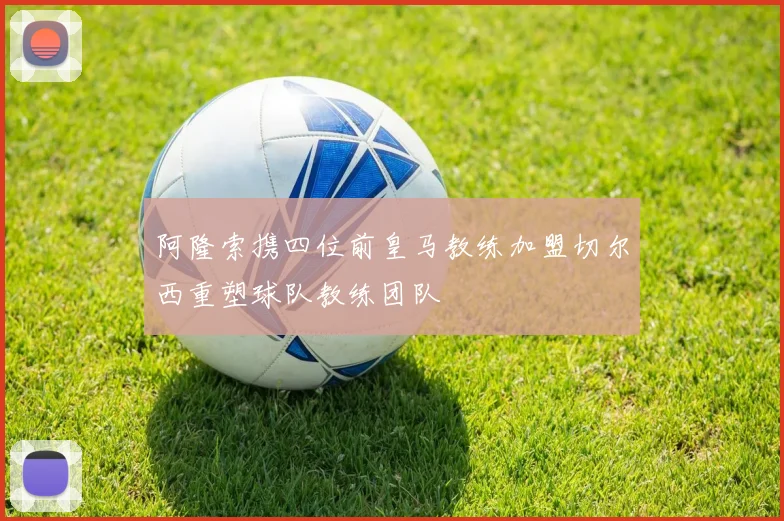 阿隆索携四位前皇马教练加盟切尔西重塑球队教练团队