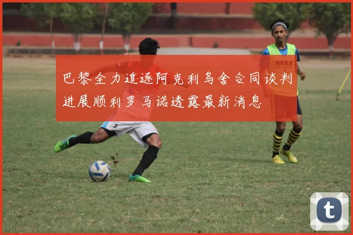 巴黎全力追逐阿克利乌舍合同谈判进展顺利罗马诺透露最新消息