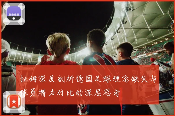 拉姆深度剖析德国足球理念缺失与球员潜力对比的深层思考