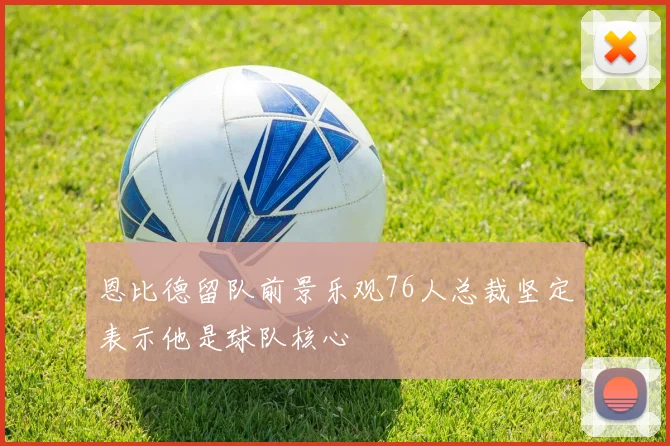 恩比德留队前景乐观76人总裁坚定表示他是球队核心