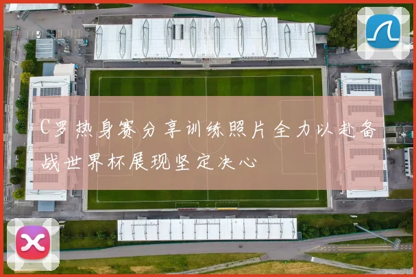 C罗热身赛分享训练照片全力以赴备战世界杯展现坚定决心