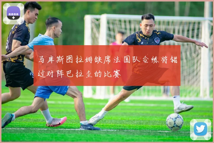 马库斯图拉姆缺席法国队合练将错过对阵巴拉圭的比赛