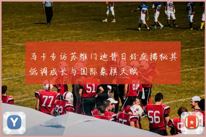 马卡专访苏维门迪昔日好友揭秘其低调成长与国际象棋天赋