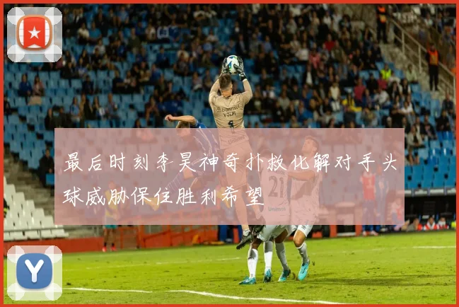 最后时刻李昊神奇扑救化解对手头球威胁保住胜利希望