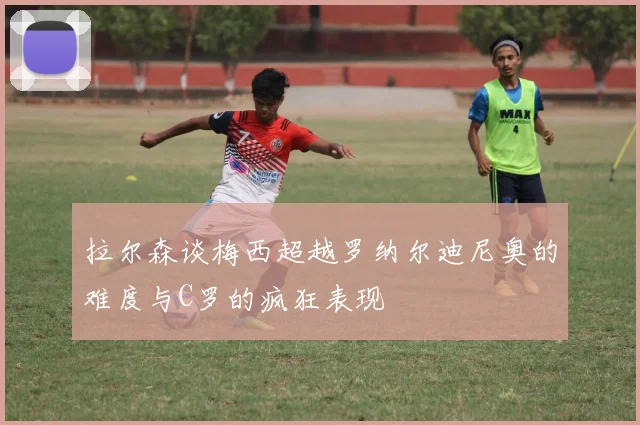 拉尔森谈梅西超越罗纳尔迪尼奥的难度与C罗的疯狂表现