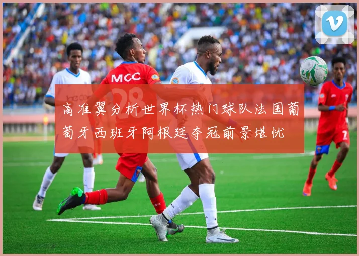 高准翼分析世界杯热门球队法国葡萄牙西班牙阿根廷夺冠前景堪忧